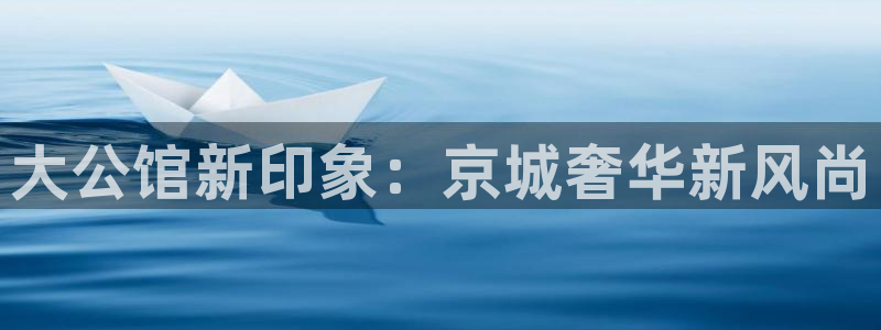 新航娱乐官网：大公馆新印象：京城奢华新风尚